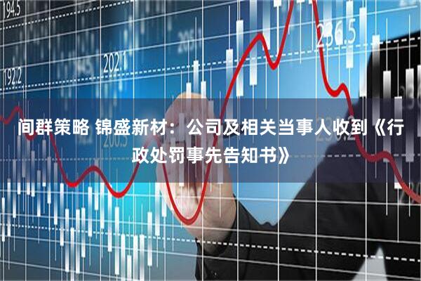 间群策略 锦盛新材:公司及相关当事人收到《行政处罚事先告知书》
