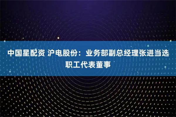 中国星配资 沪电股份：业务部副总经理张进当选职工代表董事