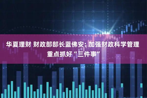 华夏理财 财政部部长蓝佛安: 加强财政科学管理 重点抓好“三件事”