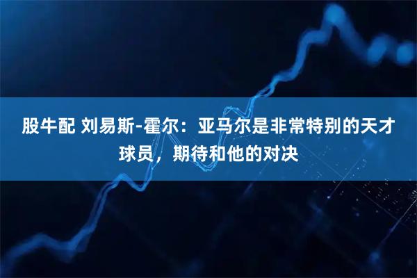 股牛配 刘易斯-霍尔：亚马尔是非常特别的天才球员，期待和他的对决