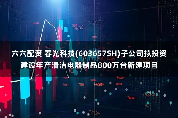 六六配资 春光科技(603657SH)子公司拟投资建设年产清洁电器制品800万台新建项目
