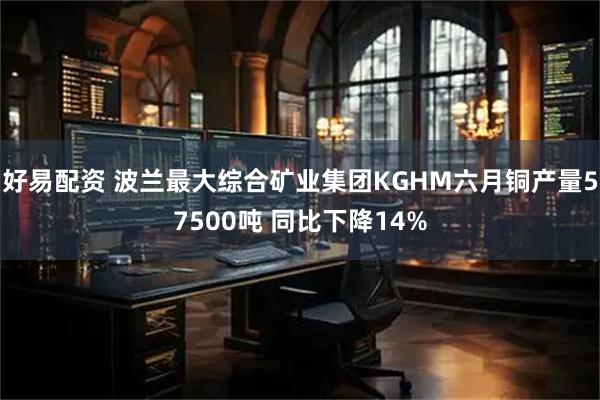 好易配资 波兰最大综合矿业集团KGHM六月铜产量57500吨 同比下降14%