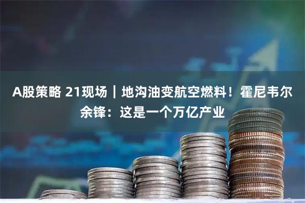 A股策略 21现场|地沟油变航空燃料!霍尼韦尔余锋:这是一个万亿产业