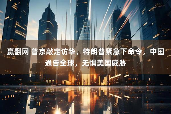 赢翻网 普京敲定访华，特朗普紧急下命令，中国通告全球，无惧美国威胁