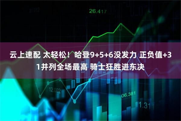 云上速配 太轻松！哈登9+5+6没发力 正负值+31并列全场最高 骑士狂胜进东决
